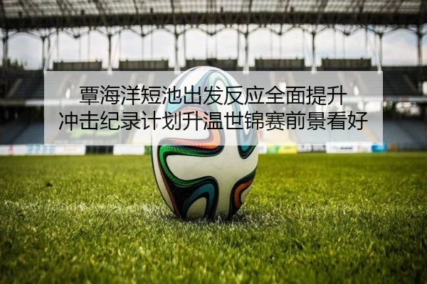 覃海洋短池出发反应全面提升 冲击纪录计划升温世锦赛前景看好